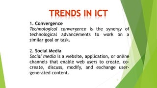 1. Convergence
Technological convergence is the synergy of
technological advancements to work on a
similar goal or task.
2. Social Media
Social media is a website, application, or online
channels that enable web users to create, co-
create, discuss, modify, and exchange user-
generated content.
16
 