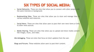 a. Social Networks. These are sites that allow you to connect with other people with
the same interests or background.
b. Bookmarking Sites. These are sites that allow you to store and manage links to
various websites and resources.
c. Social News. These are sites that allow users to post their own news items or links
to other news sources.
d. Media Sharing. These are sites that allow you to upload and share media content
like images, music, and video.
Microblogging. These are sites that focus on short updates from the user.
Blogs and Forums. These websites allow users to post their content.
17
 