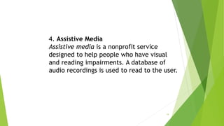 4. Assistive Media
Assistive media is a nonprofit service
designed to help people who have visual
and reading impairments. A database of
audio recordings is used to read to the user.
19
 