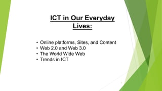 ICT in Our Everyday
Lives:
• Online platforms, Sites, and Content
• Web 2.0 and Web 3.0
• The World Wide Web
• Trends in ICT
2
 