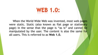 When the World Wide Web was invented, most web pages
were static. Static (also known as flat page or stationary
page) in the sense that the page is “as is” and cannot be
manipulated by the user. The content is also the same for
all users. This is referred to as Web 1.0.
6
 