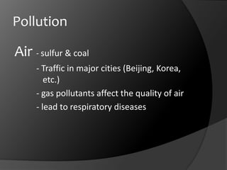 PollutionAir	- sulfur & coal		- Traffic in major cities (Beijing, Korea,     	   etc.)		- gas pollutants affect the quality of air	- lead to respiratory diseases