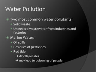 Water PollutionTwo most common water pollutants:Solid wasteUntreated wastewater from industries and factoriesMarine Water:Oil spillsResidues of pesticidesRed tide  dinoflagellates	 may lead to poisoning of people