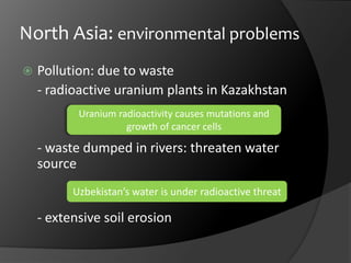 North Asia: environmental problemsPollution: due to waste	- radioactive uranium plants in Kazakhstan	- waste dumped in rivers: threaten water source	- extensive soil erosionUranium radioactivity causes mutations and growth of cancer cellsUzbekistan’s water is under radioactive threat