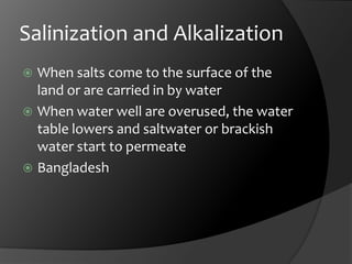 Salinization and AlkalizationWhen salts come to the surface of the land or are carried in by waterWhen water well are overused, the water table lowers and saltwater or brackish water start to permeateBangladesh
