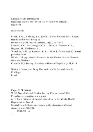 Lesson 3: Epi emiologyof
Readings Predictors for the Daily Value of Bitcoins
Required
enta Health
Frank, R.G., & Glied, S.A. (2009). Better but not Best: Recent
trends in the well-being of
the mentally ill. Health Affairs, 28(3), 637-648.
Kessler, R.C., McGonagle, K.A .. Zhao, S., Nelson, C.B.,
Hughes, M., Eshleman, S.,
Wittchen, H.U., & Kendler, K.S. (1994). Lifetime and 12-month
prevalence of
DSM-III-R psychiatric disorders in the United States: Results
from the National
Comorbidity Survey. Archives a/General Psychiatry 51,8-19.
National Survey on Drug Use and Health: Mental Health
Findings
hl:-rJ.
Pages 9-74 (skim).
WHO World Mental Health Survey Consortium (2004).
Prevalence, severity, and unmet
need for treatment of mental disorders in the World Health
Organization World
Mental Health Surveys. Journal a/the American Medical
Association, 291(21),
2581-90. -r
1
 