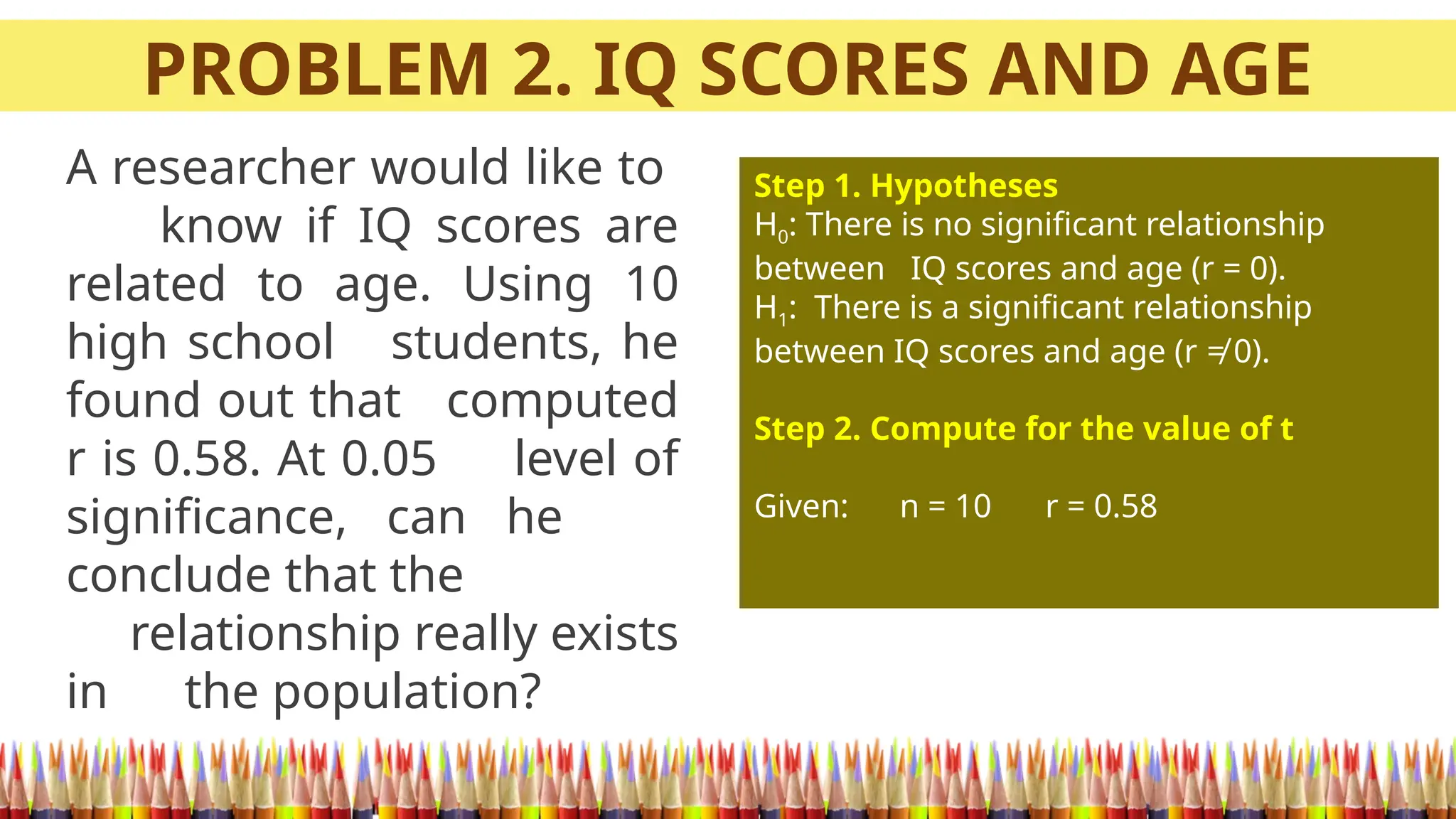PROBLEM 2. IQ SCORES AND AGE
A researcher would like to
know if IQ scores are
related to age. Using 10
high school students, he
found out that computed
r is 0.58. At 0.05 level of
significance, can he
conclude that the
relationship really exists
in the population?
Step 1. Hypotheses
H0: There is no significant relationship
between IQ scores and age (r = 0).
H1: There is a significant relationship
between IQ scores and age (r ≠ 0).
Step 2. Compute for the value of t
Given: n = 10 r = 0.58
 