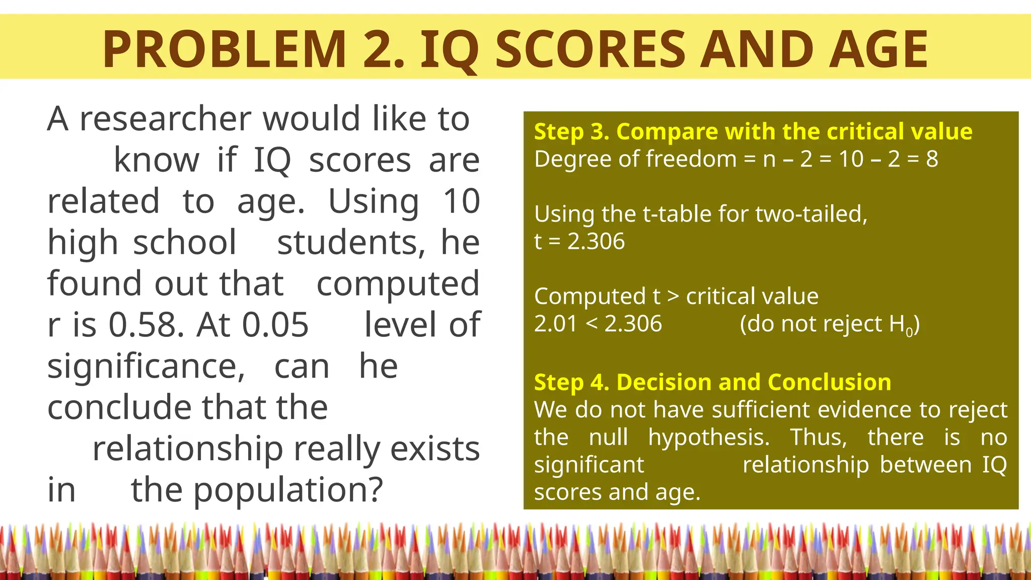 PROBLEM 2. IQ SCORES AND AGE
A researcher would like to
know if IQ scores are
related to age. Using 10
high school students, he
found out that computed
r is 0.58. At 0.05 level of
significance, can he
conclude that the
relationship really exists
in the population?
Step 3. Compare with the critical value
Degree of freedom = n – 2 = 10 – 2 = 8
Using the t-table for two-tailed,
t = 2.306
Computed t > critical value
2.01 < 2.306 (do not reject H0)
Step 4. Decision and Conclusion
We do not have sufficient evidence to reject
the null hypothesis. Thus, there is no
significant relationship between IQ
scores and age.
 