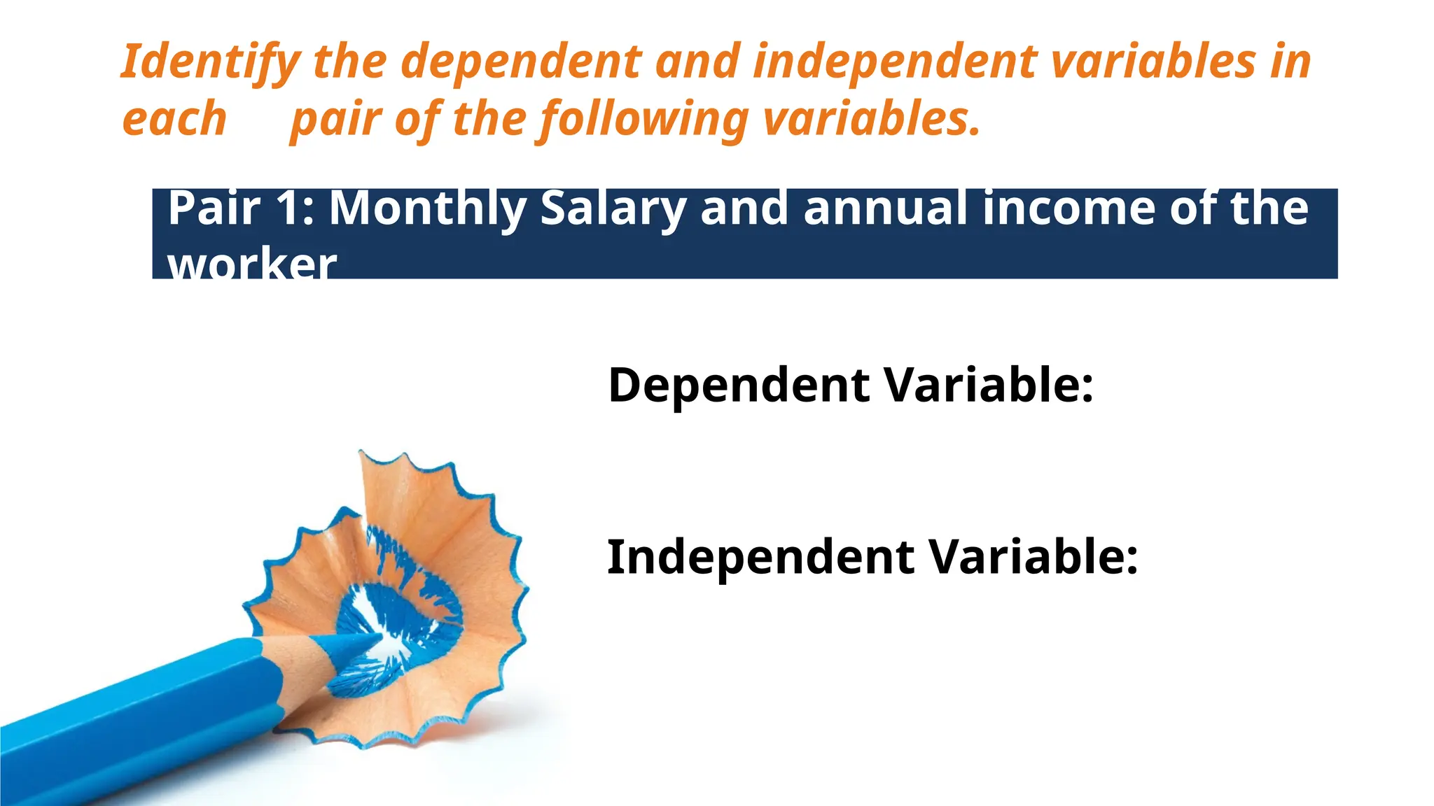 Identify the dependent and independent variables in
each pair of the following variables.
Pair 1: Monthly Salary and annual income of the
worker
Dependent Variable:
Independent Variable:
 