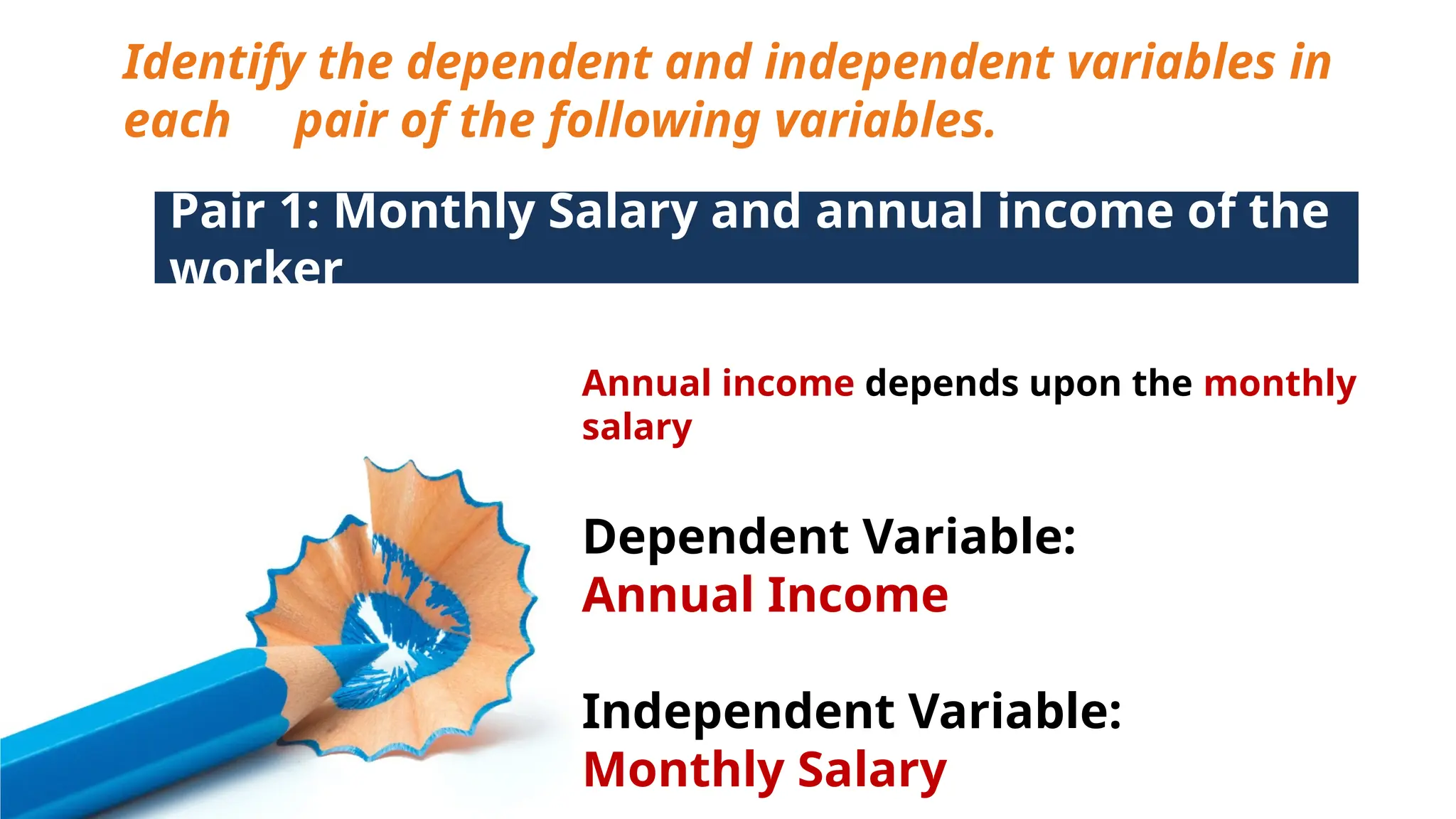 Identify the dependent and independent variables in
each pair of the following variables.
Pair 1: Monthly Salary and annual income of the
worker
Annual income depends upon the monthly
salary
Dependent Variable:
Annual Income
Independent Variable:
Monthly Salary
 