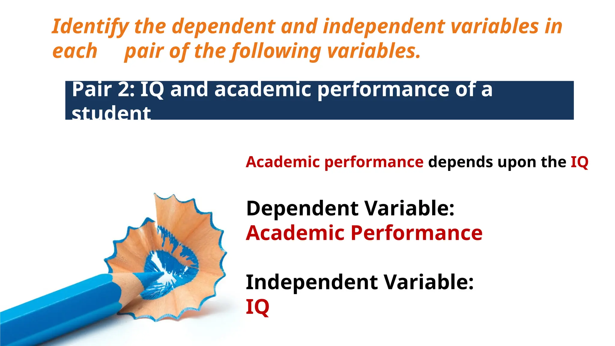 Identify the dependent and independent variables in
each pair of the following variables.
Pair 2: IQ and academic performance of a
student
Academic performance depends upon the IQ
Dependent Variable:
Academic Performance
Independent Variable:
IQ
 