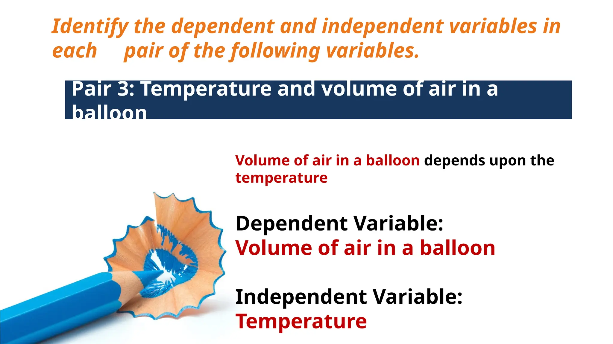Identify the dependent and independent variables in
each pair of the following variables.
Pair 3: Temperature and volume of air in a
balloon
Volume of air in a balloon depends upon the
temperature
Dependent Variable:
Volume of air in a balloon
Independent Variable:
Temperature
 