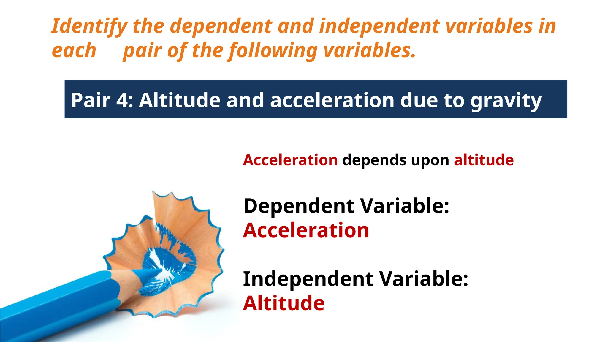 Identify the dependent and independent variables in
each pair of the following variables.
Pair 4: Altitude and acceleration due to gravity
Acceleration depends upon altitude
Dependent Variable:
Acceleration
Independent Variable:
Altitude
 