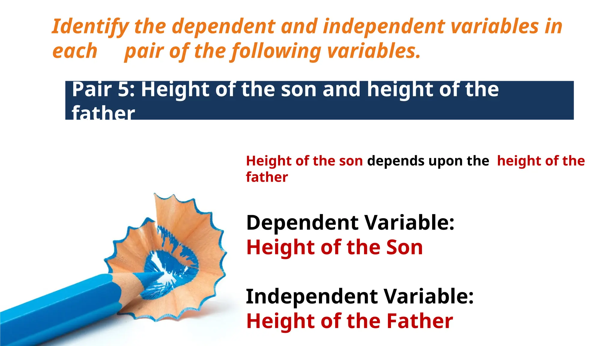Identify the dependent and independent variables in
each pair of the following variables.
Pair 5: Height of the son and height of the
father
Height of the son depends upon the height of the
father
Dependent Variable:
Height of the Son
Independent Variable:
Height of the Father
 