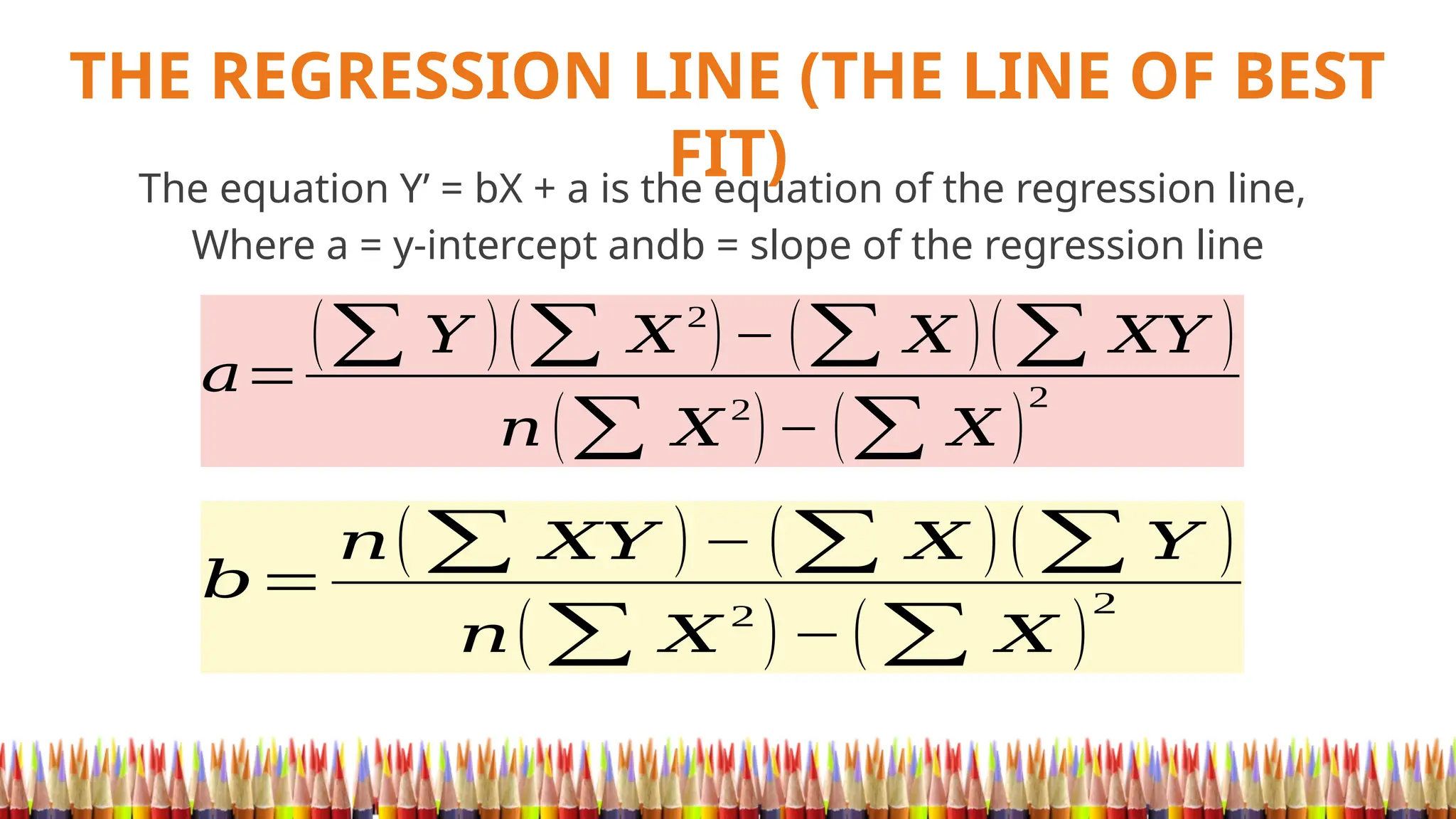 THE REGRESSION LINE (THE LINE OF BEST
FIT)
The equation Y’ = bX + a is the equation of the regression line,
Where a = y-intercept andb = slope of the regression line
𝑎=
(∑ 𝑌 )(∑ 𝑋2
)− (∑ 𝑋 )(∑ 𝑋𝑌 )
𝑛 (∑ 𝑋
2
)− (∑ 𝑋 )
2
𝑏=
𝑛(∑ 𝑋𝑌 )− (∑ 𝑋 )(∑ 𝑌 )
𝑛(∑ 𝑋
2
)−(∑ 𝑋 )
2
 