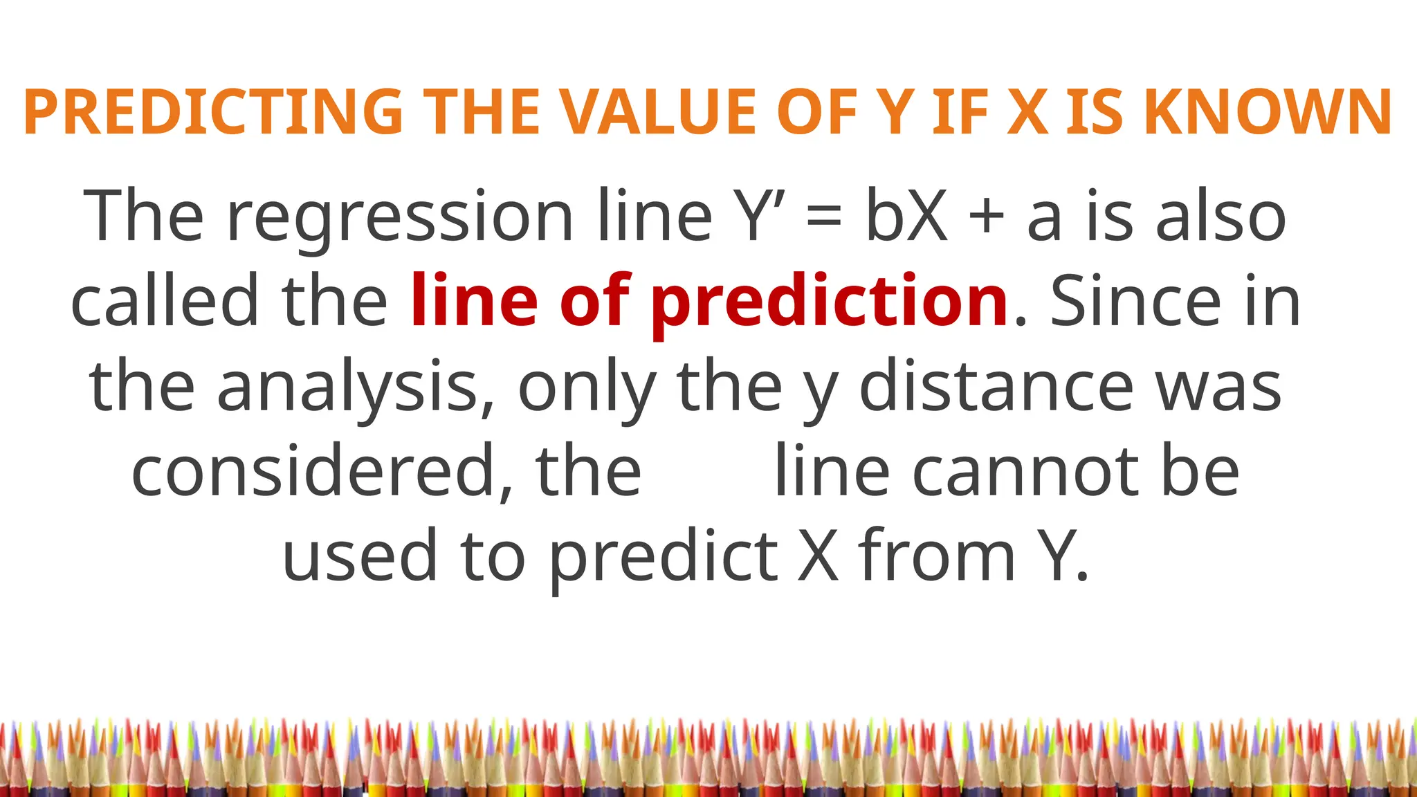 PREDICTING THE VALUE OF Y IF X IS KNOWN
The regression line Y’ = bX + a is also
called the line of prediction. Since in
the analysis, only the y distance was
considered, the line cannot be
used to predict X from Y.
 