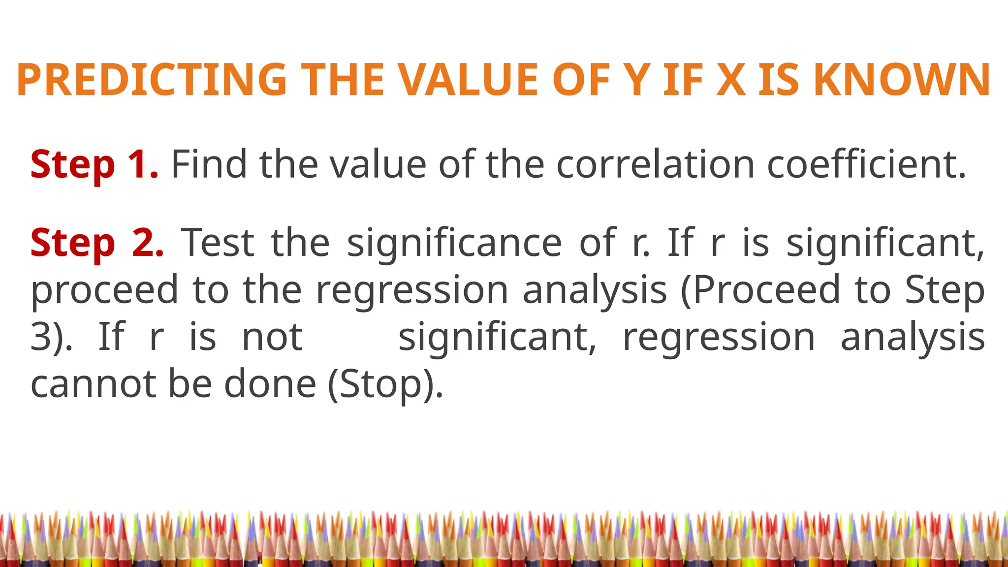 PREDICTING THE VALUE OF Y IF X IS KNOWN
Step 1. Find the value of the correlation coefficient.
Step 2. Test the significance of r. If r is significant,
proceed to the regression analysis (Proceed to Step
3). If r is not significant, regression analysis
cannot be done (Stop).
 