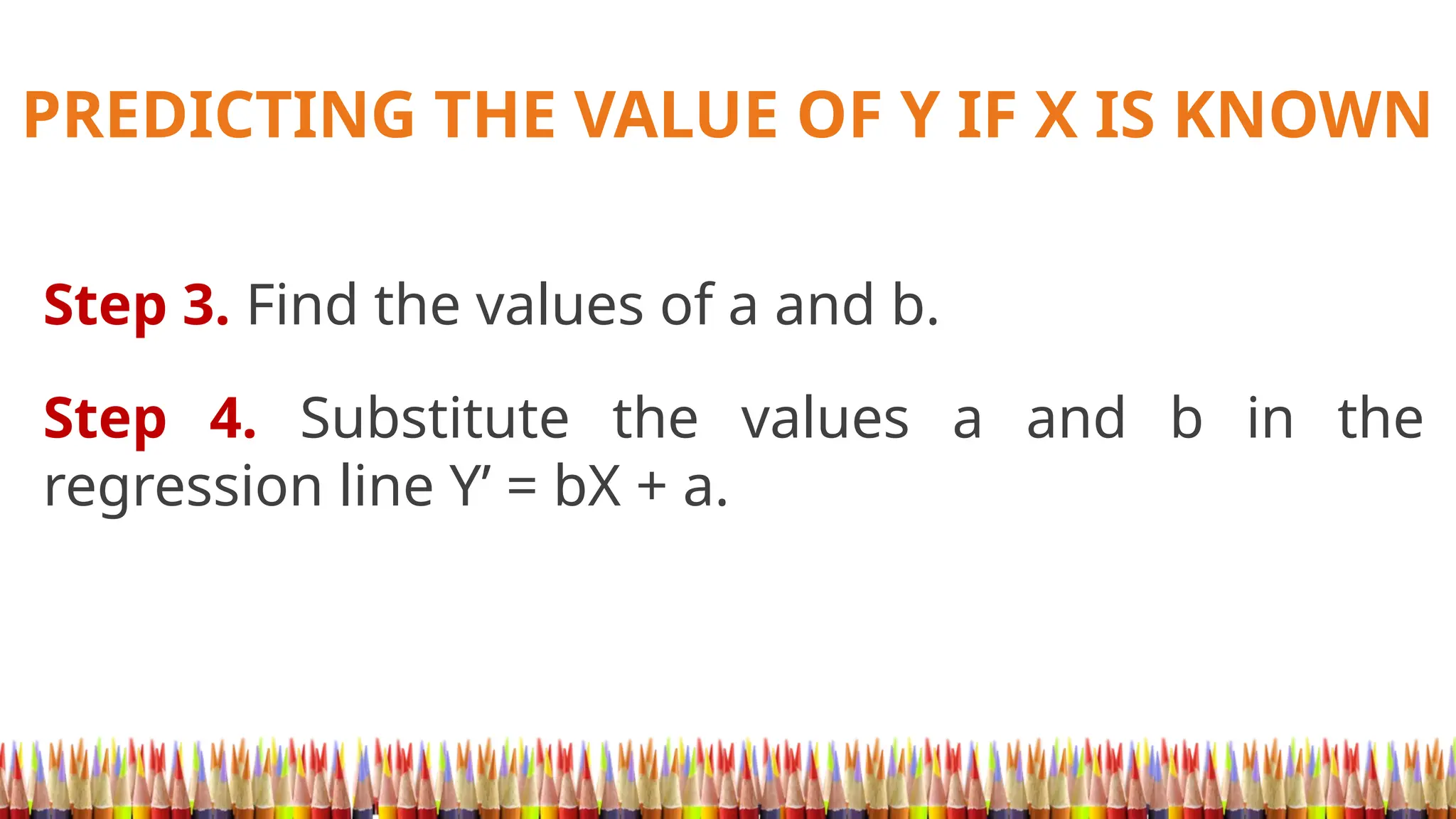 PREDICTING THE VALUE OF Y IF X IS KNOWN
Step 3. Find the values of a and b.
Step 4. Substitute the values a and b in the
regression line Y’ = bX + a.
 