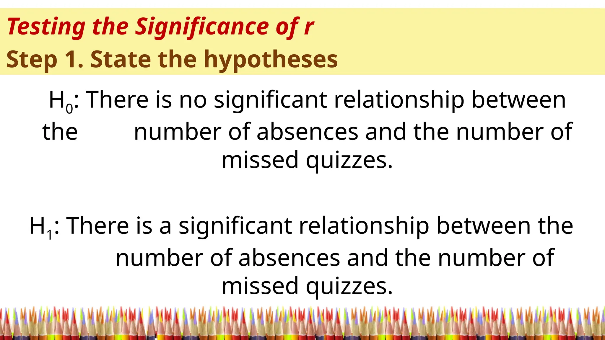 Testing the Significance of r
Step 1. State the hypotheses
H0: There is no significant relationship between
the number of absences and the number of
missed quizzes.
H1: There is a significant relationship between the
number of absences and the number of
missed quizzes.
 