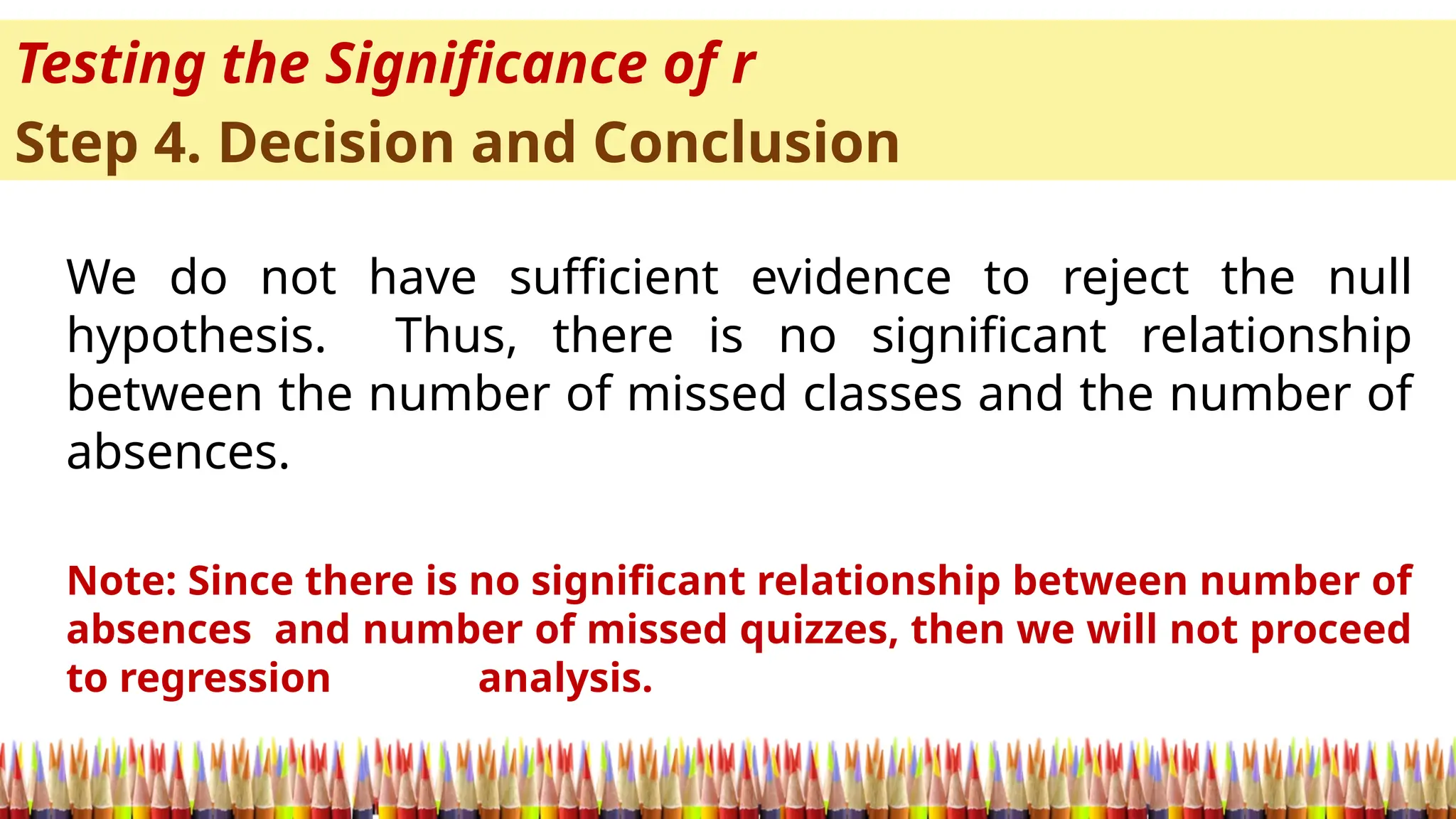Testing the Significance of r
Step 4. Decision and Conclusion
We do not have sufficient evidence to reject the null
hypothesis. Thus, there is no significant relationship
between the number of missed classes and the number of
absences.
Note: Since there is no significant relationship between number of
absences and number of missed quizzes, then we will not proceed
to regression analysis.
 