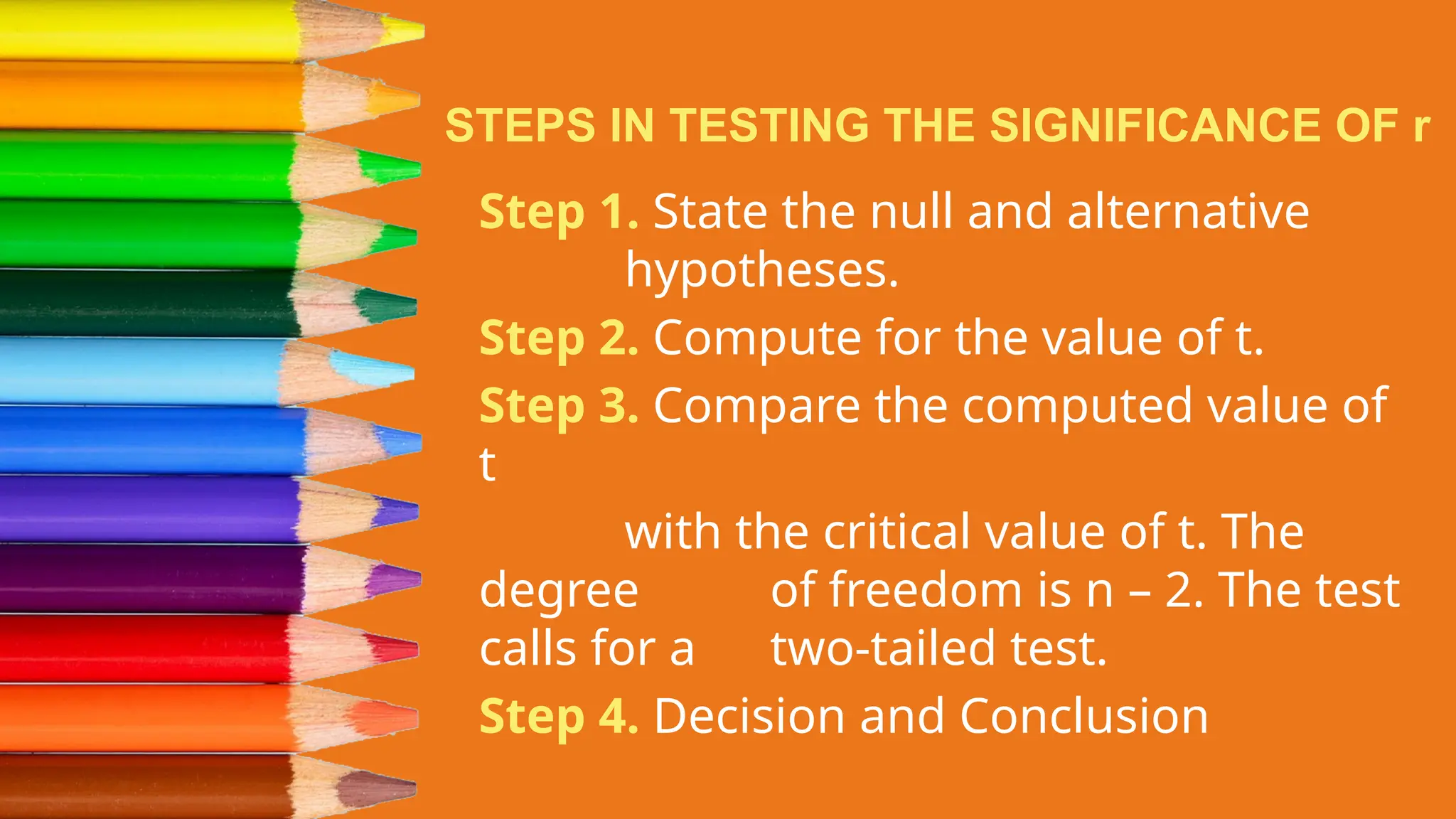 STEPS IN TESTING THE SIGNIFICANCE OF r
Step 1. State the null and alternative
hypotheses.
Step 2. Compute for the value of t.
Step 3. Compare the computed value of
t
with the critical value of t. The
degree of freedom is n – 2. The test
calls for a two-tailed test.
Step 4. Decision and Conclusion
 