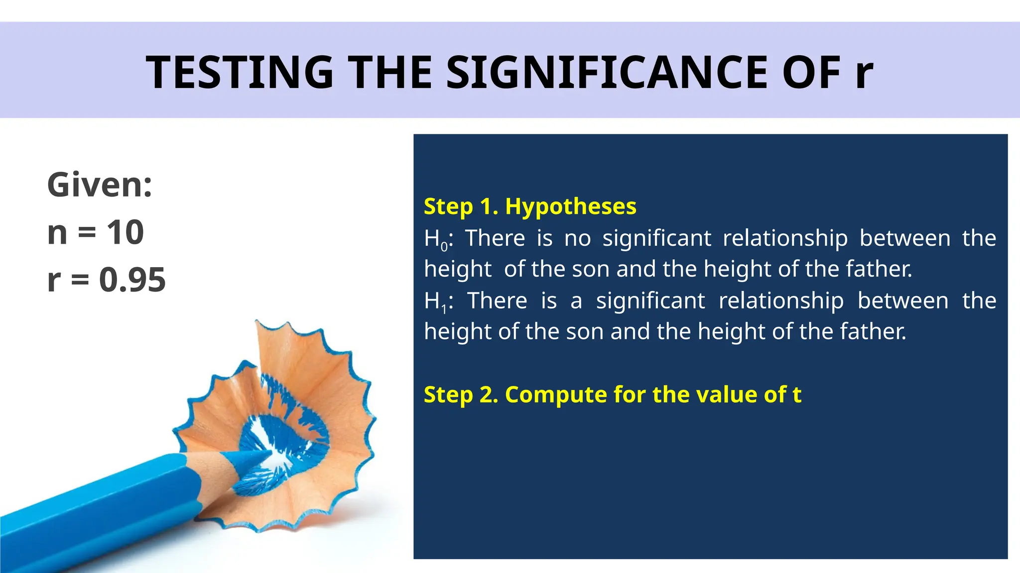 TESTING THE SIGNIFICANCE OF r
Given:
n = 10
r = 0.95
Step 1. Hypotheses
H0: There is no significant relationship between the
height of the son and the height of the father.
H1: There is a significant relationship between the
height of the son and the height of the father.
Step 2. Compute for the value of t
 