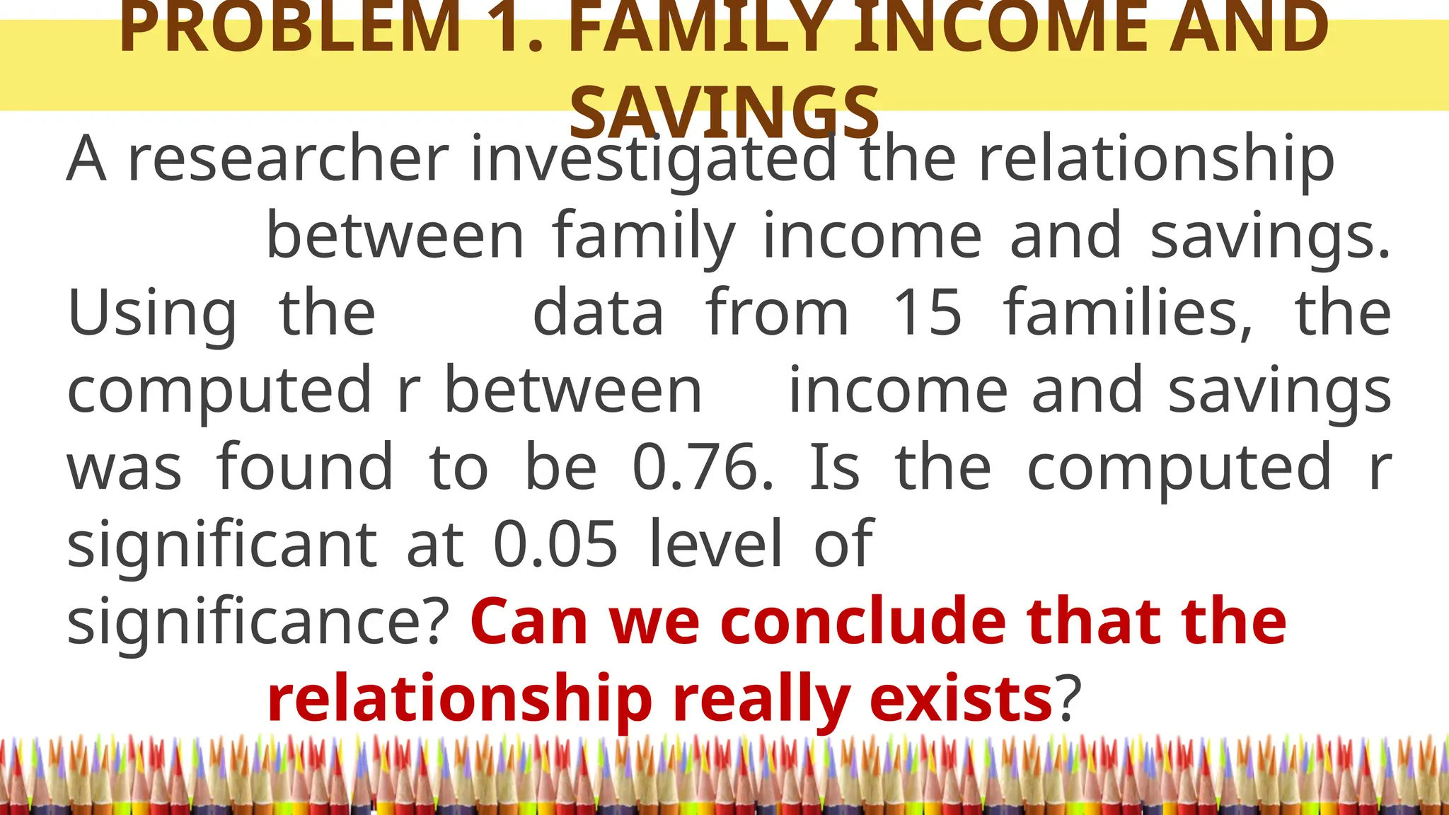 PROBLEM 1. FAMILY INCOME AND
SAVINGS
A researcher investigated the relationship
between family income and savings.
Using the data from 15 families, the
computed r between income and savings
was found to be 0.76. Is the computed r
significant at 0.05 level of
significance? Can we conclude that the
relationship really exists?
 