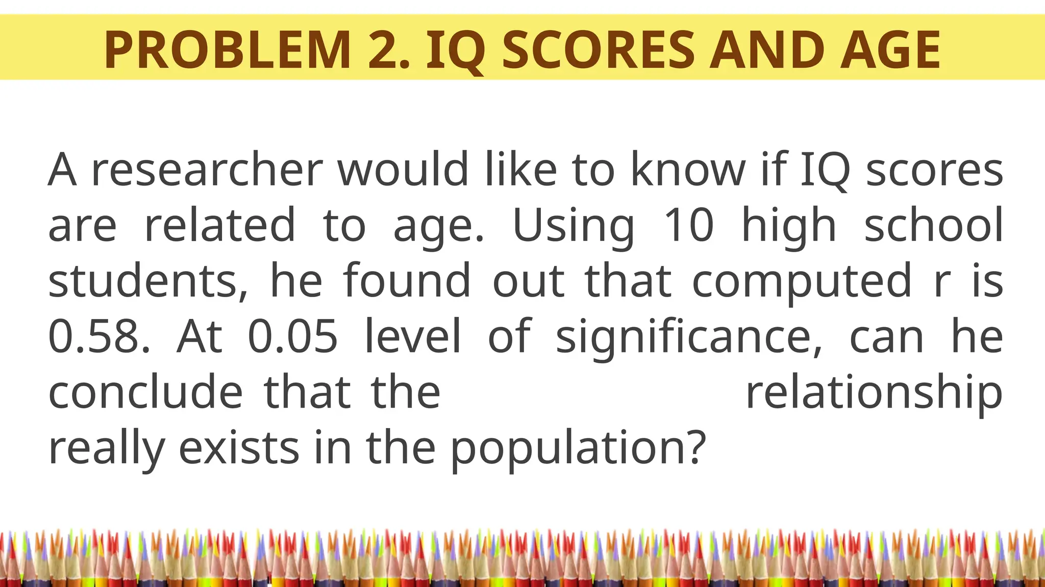 PROBLEM 2. IQ SCORES AND AGE
A researcher would like to know if IQ scores
are related to age. Using 10 high school
students, he found out that computed r is
0.58. At 0.05 level of significance, can he
conclude that the relationship
really exists in the population?
 