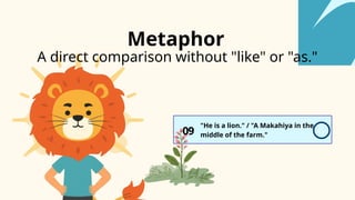 A direct comparison without "like" or "as."
09
"He is a lion." / "A Makahiya in the
middle of the farm."
Metaphor
 