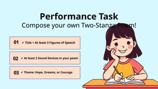 01
03
02
✔ Title + At least 3 Figures of Speech
✔ At least 2 Sound Devices in your poem
✔ Theme: Hope, Dreams, or Courage
Performance Task
Compose your own Two-Stanza Poem!
 