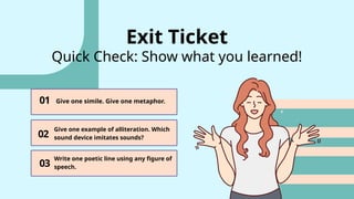 01
03
02
Give one simile. Give one metaphor.
Give one example of alliteration. Which
sound device imitates sounds?
Write one poetic line using any figure of
speech.
Exit Ticket
Quick Check: Show what you learned!
 