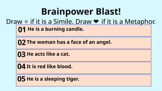 01
03
02
He is a burning candle.
The woman has a face of an angel.
He acts like a cat.
Brainpower Blast!
Draw if it is a Simile. Draw if it is a Metaphor.
❤️
⭐
04 It is red like blood.
05 He is a sleeping tiger.
 