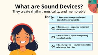 They create rhythm, musicality, and memorable
lines.
01
03
02
🎵 Assonance — repeated vowel
sounds in nearby words.
🎵 Consonance — repeated consonant
sounds within words.
🎵 Alliteration — repeated beginning
sounds of words.
What are Sound Devices?
04
🎵 Onomatopoeia — sounds like what it
refers to or describes
 