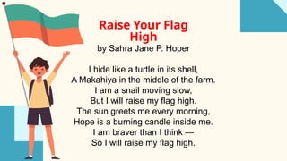 Raise Your Flag
High
by Sahra Jane P. Hoper
I hide like a turtle in its shell,
A Makahiya in the middle of the farm.
I am a snail moving slow,
But I will raise my flag high.
The sun greets me every morning,
Hope is a burning candle inside me.
I am braver than I think —
So I will raise my flag high.
 