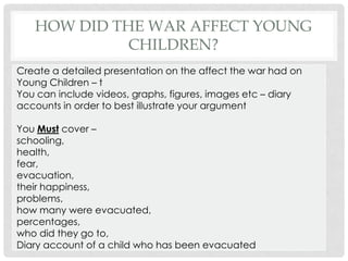 HOW DID THE WAR AFFECT YOUNG
CHILDREN?
Create a detailed presentation on the affect the war had on
Young Children – t
You can include videos, graphs, figures, images etc – diary
accounts in order to best illustrate your argument
You Must cover –
schooling,
health,
fear,
evacuation,
their happiness,
problems,
how many were evacuated,
percentages,
who did they go to,
Diary account of a child who has been evacuated
 