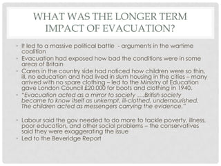 WHAT WAS THE LONGER TERM
IMPACT OF EVACUATION?
• It led to a massive political battle - arguments in the wartime
coalition
• Evacuation had exposed how bad the conditions were in some
areas of Britain
• Carers in the country side had noticed how children were so thin,
ill, no education and had lived in slum housing in the cities – many
arrived with no spare clothing – led to the Ministry of Education
gave London Council £20,000 for boots and clothing in 1940.
• “Evacuation acted as a mirror to society ….British society
became to know itself as unkempt, ill-clothed, undernourished.
The children acted as messengers carrying the evidence.”
• Labour said the gov needed to do more to tackle poverty, illness,
poor education, and other social problems – the conservatives
said they were exaggerating the issue
• Led to the Beveridge Report
 