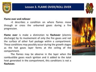 Lesson 3. FLAME OVER/ROLL OVER
Flame over and rollover
-it describes a condition on where flames move
through or cross the unburned gases during a fire
progression.
Flame over is make a distinction to flashover (electric
discharge) by its involvement of only the fire gases and not
the surface of other fuel package within a compartment.
These conditions may possibly occur during the growth stages
as the hot gases layer forms at the ceiling of the
compartment.
The flames may be observe in the layer when the
combustible gases reach ignition and it added to the total
heat generated in the compartment, this conditions is not a
flashover.
 