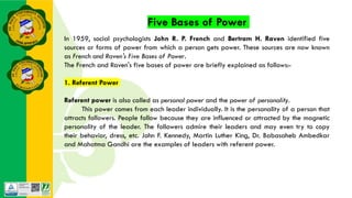 Five Bases of Power
In 1959, social psychologists John R. P. French and Bertram H. Raven identified five
sources or forms of power from which a person gets power. These sources are now known
as French and Raven's Five Bases of Power.
The French and Raven's five bases of power are briefly explained as follows:-
1. Referent Power
Referent power is also called as personal power and the power of personality.
This power comes from each leader individually. It is the personality of a person that
attracts followers. People follow because they are influenced or attracted by the magnetic
personality of the leader. The followers admire their leaders and may even try to copy
their behavior, dress, etc. John F. Kennedy, Martin Luther King, Dr. Babasaheb Ambedkar
and Mahatma Gandhi are the examples of leaders with referent power.
 
