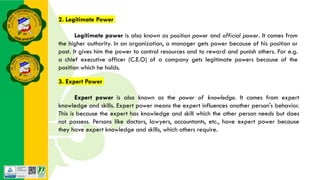3. Expert Power
Expert power is also known as the power of knowledge. It comes from expert
knowledge and skills. Expert power means the expert influences another person's behavior.
This is because the expert has knowledge and skill which the other person needs but does
not possess. Persons like doctors, lawyers, accountants, etc., have expert power because
they have expert knowledge and skills, which others require.
2. Legitimate Power
Legitimate power is also known as position power and official power. It comes from
the higher authority. In an organization, a manager gets power because of his position or
post. It gives him the power to control resources and to reward and punish others. For e.g.
a chief executive officer (C.E.O) of a company gets legitimate powers because of the
position which he holds.
 