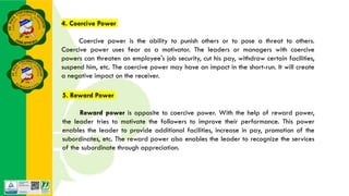 4. Coercive Power
Coercive power is the ability to punish others or to pose a threat to others.
Coercive power uses fear as a motivator. The leaders or managers with coercive
powers can threaten an employee's job security, cut his pay, withdraw certain facilities,
suspend him, etc. The coercive power may have an impact in the short-run. It will create
a negative impact on the receiver.
5. Reward Power
Reward power is opposite to coercive power. With the help of reward power,
the leader tries to motivate the followers to improve their performance. This power
enables the leader to provide additional facilities, increase in pay, promotion of the
subordinates, etc. The reward power also enables the leader to recognize the services
of the subordinate through appreciation.
 