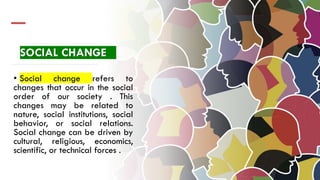 SOCIAL CHANGE
• Social change refers to
changes that occur in the social
order of our society . This
changes may be related to
nature, social institutions, social
behavior, or social relations.
Social change can be driven by
cultural, religious, economics,
scientific, or technical forces .
 