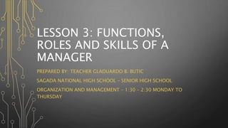 LESSON 3: FUNCTIONS,
ROLES AND SKILLS OF A
MANAGER
PREPARED BY: TEACHER GLADUARDO B. BUTIC
SAGADA NATIONAL HIGH SCHOOL – SENIOR HIGH SCHOOL
ORGANIZATION AND MANAGEMENT – 1:30 – 2:30 MONDAY TO
THURSDAY
 