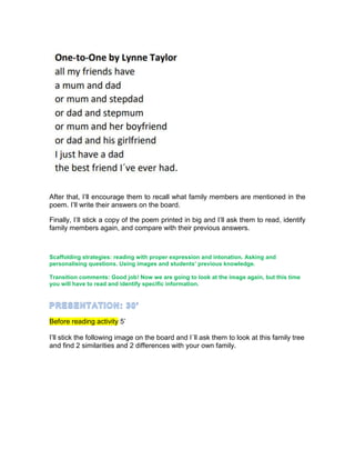 After that, I’ll encourage them to recall what family members are mentioned in the
poem. I’ll write their answers on the board.
Finally, I’ll stick a copy of the poem printed in big and I’ll ask them to read, identify
family members again, and compare with their previous answers.
Scaffolding strategies: reading with proper expression and intonation. Asking and
personalising questions. Using images and students’ previous knowledge.
Transition comments: Good job! Now we are going to look at the image again, but this time
you will have to read and identify specific information.
Before reading activity 5’
I’ll stick the following image on the board and I´ll ask them to look at this family tree
and find 2 similarities and 2 differences with your own family.
 