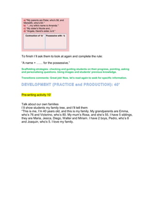 To finish I´ll ask them to look at again and complete the rule:
“A name + …… for the possessive.”
Scaffolding strategies: checking and guiding students on their progress, pointing, asking
and personalising questions. Using images and students’ previous knowledge.
Transitions comments: Great job! Now, let’s read again to seek for specific information.
Pre-writing activity 10’
Talk about our own families
I´ll show students my family tree, and I’ll tell them
“This is me, I’m 40 years old, and this is my family. My grandparents are Emma,
who’s 76 and Victorino, who’s 80. My mum’s Rosa, and she’s 55. I have 5 siblings,
they are Maria, Jesica, Diego, Walter and Miriam. I have 2 boys, Pedro, who’s 8
and Joaquin, who’s 5. I love my family.
 
