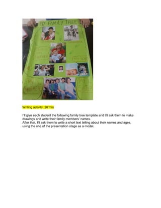 Writing activity: 20’min
I’ll give each student the following family tree template and I’ll ask them to make
drawings and write their family members’ names.
After that, I’ll ask them to write a short text telling about their names and ages,
using the one of the presentation stage as a model.
 