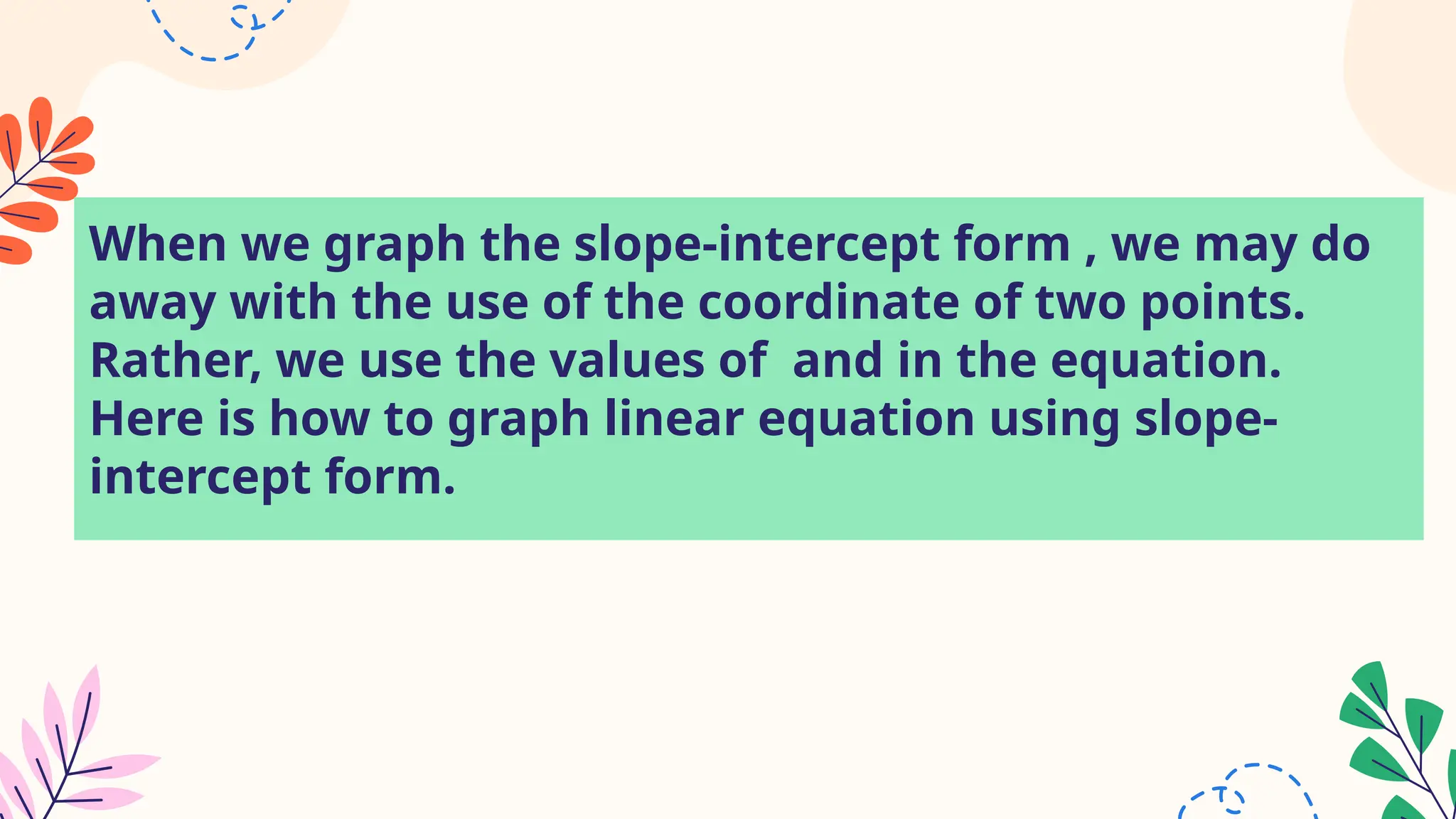 When we graph the slope-intercept form , we may do
away with the use of the coordinate of two points.
Rather, we use the values of and in the equation.
Here is how to graph linear equation using slope-
intercept form.
 