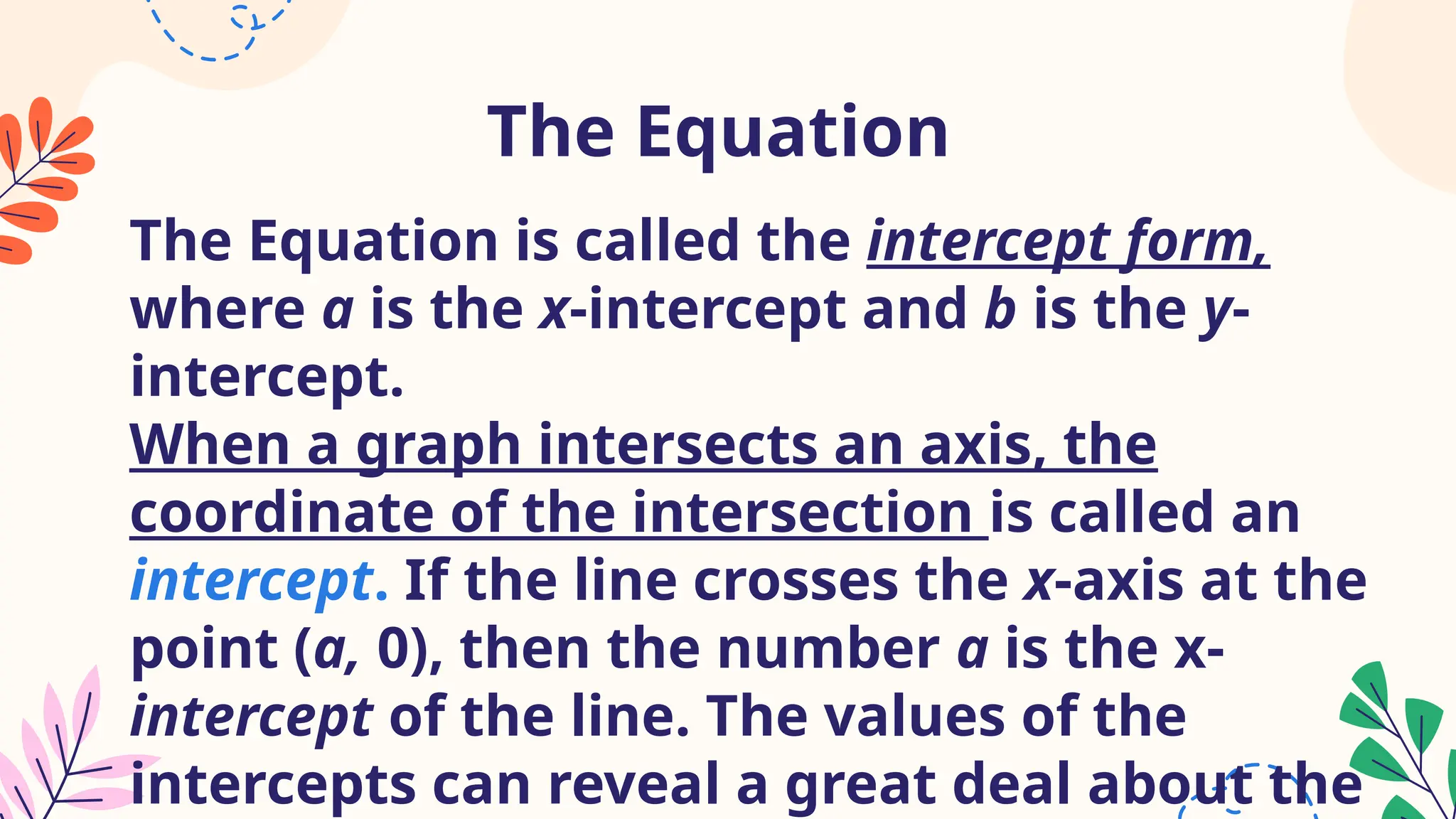 The Equation
The Equation is called the intercept form,
where a is the x-intercept and b is the y-
intercept.
When a graph intersects an axis, the
coordinate of the intersection is called an
intercept. If the line crosses the x-axis at the
point (a, 0), then the number a is the x-
intercept of the line. The values of the
intercepts can reveal a great deal about the
 