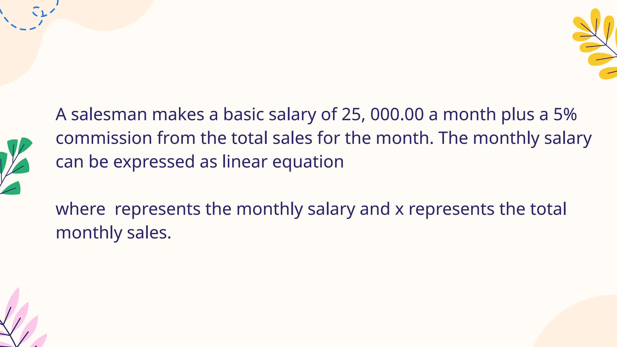 A salesman makes a basic salary of 25, 000.00 a month plus a 5%
commission from the total sales for the month. The monthly salary
can be expressed as linear equation
where represents the monthly salary and x represents the total
monthly sales.
 