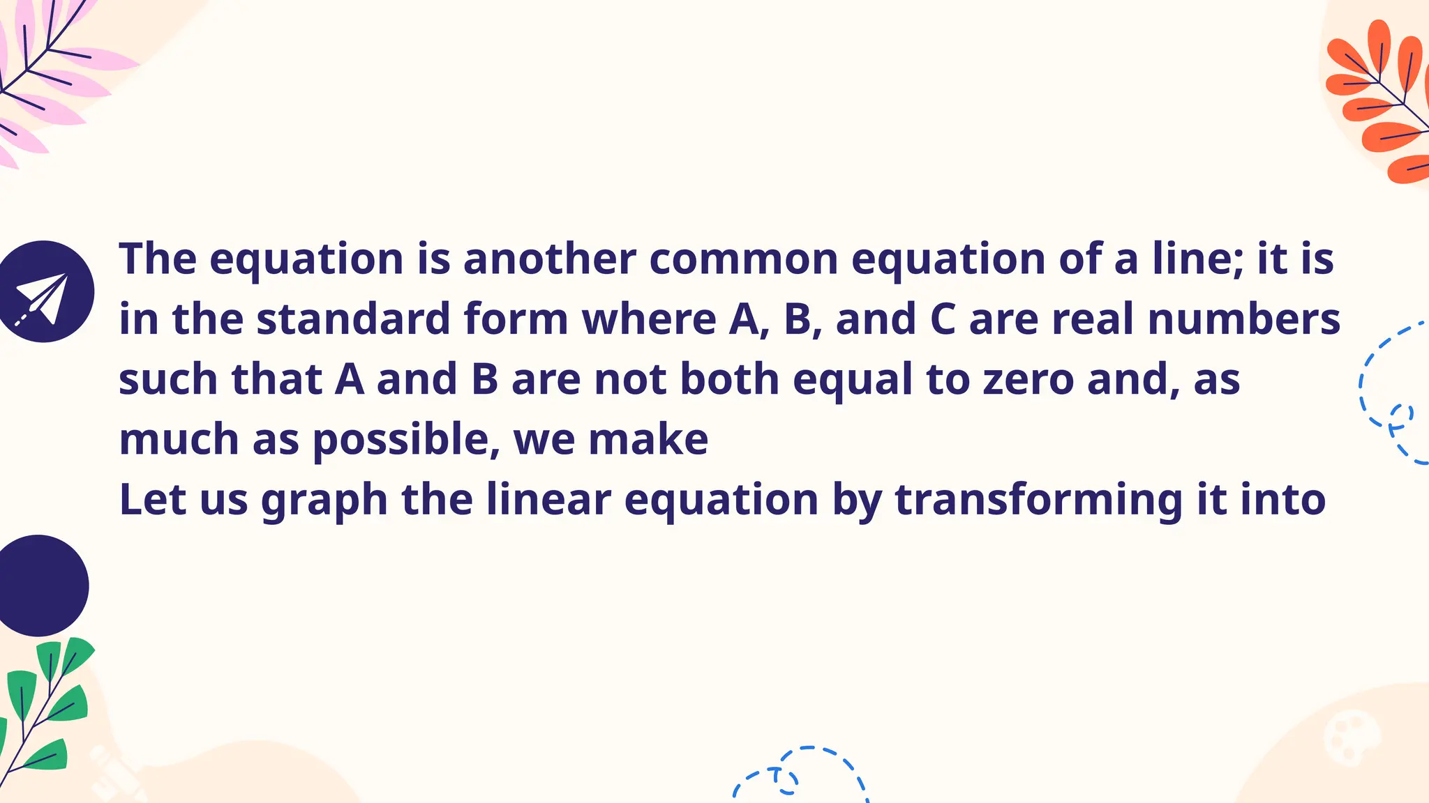 The equation is another common equation of a line; it is
in the standard form where A, B, and C are real numbers
such that A and B are not both equal to zero and, as
much as possible, we make
Let us graph the linear equation by transforming it into
 