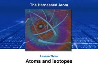 The Harnessed Atom
Lesson Three
Atoms and Isotopes
 